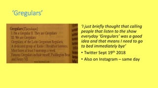 ‘Gregulars’
‘I just briefly thought that calling
people that listen to the show
everyday ‘Gregulars’ was a good
idea and that means I need to go
to bed immediately bye’
• Twitter Sept 19th 2018
• Also on Instagram – same day
 