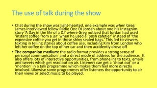 The use of talk during the show
• Chat during the show was light-hearted, one example was when Greg
James interviewed fellow Radio One DJ Jordan about one his Instagram
story ‘A Day in the life of a DJ’ where Greg noticed that Jordan had used
‘instant coffee from a jar’ when he used a ‘posh cafetier’ instead of ‘the
expensive coffee you get in those shiny sealed bags.’ This led to viewers
texting in telling stories about coffee use, including Kim from London who
left her coffee on the top of her car and then accidently drove off
• The companion medium: the radio format provides a strong sense of
personal communication and a direct mode of address for the audience. It
also offers lots of interactive opportunities, from phone ins to texts, emails
and tweets which get read out on air. Listeners can get a ‘shout out’ or a
‘mention’ in a talk programme which makes them feel more directly
involved. Likewise some programmes offer listeners the opportunity to air
their views or select music to be played.
 