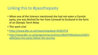 Linking this to #passthepasty
• When one of the listeners mentioned she had not eaten a Cornish
pasty, one was fetched for her from Cornwall to Scotland in the form
of an Olympic Torch Relay
• This went viral
• https://www.bbc.co.uk/news/newsbeat-45425752
• http://www.bbc.co.uk/programmes/articles/3lbnhTNllwDwnL3vSN7r
wRh/pass-the-pasty-follow-the-journey
 