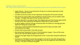 Newsbeat – Stories covered on Oct 4th
PSB – News should could areas that are relevant to young people (as well as cover the wider BBC Public Purposes)
• Cyber Attacks – Russia is warned by the UK about its constant attempts to hack
Western computer systems
• UK offers aid to the victims of the Indonesian Earthquake and Tsunami disaster
• One American police office shot and killed in South Carolina and six children held
hostage – hostage taker gave himself up after two hours
• Christian Ronaldo is accused of rape. The alleged rape was from 9 years ago and the
female victim was inspired by the #MeToo movement to come forward.
• A call for tighter controls of drugs at festivals after the death of a teenage girl who
died from taking two ecstasy pills
• There was a strike by McDonalds/Wetherspoons/TGI Fridays and Uber staff
prompted by low wages
• Charlie Sloth leaves Radio 1 Xtra after 8 years
• Barcelona beat Tottenham 4-2 win in The Champions League – focus of the news
was on the role that Messi played in the victory
• Liverpool manager Klopp was disappointed at the 1-0 loss that Liverpool suffered at
Napoli
• A woman at The Ryder Cup lost the eyesight in one of her eyes after being hit by a
drive from Brooks Koepka, she is threatening to sue the organizers who offered her
no help – she does not blame the golfer.
 