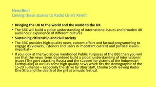 NewsBeat
Linking these stories to Radio One’s Remit
• Bringing the UK to the world and the world to the UK
• The BBC will build a global understanding of international issues and broaden UK
audiences' experience of different cultures
• Sustaining citizenship and civil society
• The BBC provides high-quality news, current affairs and factual programming to
engage its viewers, listeners and users in important current and political issues -
impartial –
• If you look at the two above mentioned Public Purposes of the BBC then you will
see that the news items do indeed build a global understanding of international
issues (The govt attacking Russia and the support for victims of the Indonesian
Earthquake) as well as some high quality news which fits the demographic of the
15-29 audience – especially the strike by Uber staff, Charlie Sloth leaving Radio
One Xtra and the death of the girl at a music festival.
 