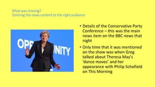 What was missing?
Tailoring the news content to the right audience
• Details of the Conservative Party
Conference – this was the main
news item on the BBC news that
night
• Only time that it was mentioned
on the show was when Greg
talked about Theresa May’s
‘dance moves’ and her
appearance with Philip Schofield
on This Morning
 