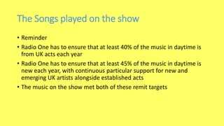 The Songs played on the show
• Reminder
• Radio One has to ensure that at least 40% of the music in daytime is
from UK acts each year
• Radio One has to ensure that at least 45% of the music in daytime is
new each year, with continuous particular support for new and
emerging UK artists alongside established acts
• The music on the show met both of these remit targets
 