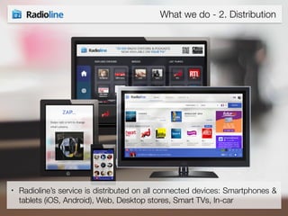 What we do - 2. Distribution 
• Radioline’s service is distributed on all connected devices: Smartphones & 
tablets (iOS, Android), Web, Desktop stores, Smart TVs, In-car 
 