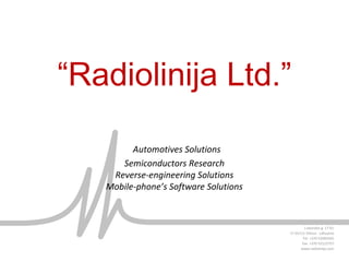 “Radiolinija Ltd.”
Automotives Solutions
Semiconductors Research
Reverse-engineering Solutions
Mobile-phone’s Software Solutions
J.Jasinskio g. 17-61
LT-01111 Vilnius - Lithuania
Tel. +370 52685565
Fax. +370 52122757
www.radiolinija.com
 