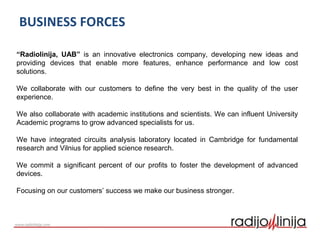 BUSINESS FORCES
“Radiolinija, UAB” is an innovative electronics company, developing new ideas and
providing devices that enable more features, enhance performance and low cost
solutions.
We collaborate with our customers to define the very best in the quality of the user
experience.
We also collaborate with academic institutions and scientists. We can influent University
Academic programs to grow advanced specialists for us.
We have integrated circuits analysis laboratory located in Cambridge for fundamental
research and Vilnius for applied science research.
We commit a significant percent of our profits to foster the development of advanced
devices.
Focusing on our customers’ success we make our business stronger.
 