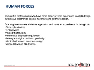 HUMAN FORCES
Our staff is professionals who have more than 15 years experience in ASIC design,
automotive electronics design, hardware and software design.
Our engineers show creative approach and have an experience in design of:
•Fiber optic devices
•GPS devices
•Analog/digital ASIC
•Automotive diagnostic equipment
•Analog and digital oscilloscope design
•Medical ultrasound scanners design
•Mobile GSM and 3G devices
 
