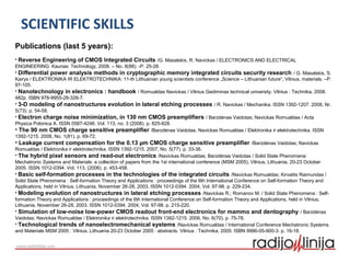 SCIENTIFIC SKILLS
Publications (last 5 years):
• Reverse Engineering of CMOS Integrated Circuits /G. Masalskis, R. Navickas / ELECTRONICS AND ELECTRICAL
ENGINEERING. Kaunas: Technology, 2008. – No. 8(88). -P. 25-28.
• Differential power analysis methods in cryptographic memory integrated circuits security research / G. Masalskis, S.
Kairys / ELEKTRONIKA IR ELEKTROTECHNIKA: 11-th Lithuanian young scientists conference „Science – Lithuanian future“, Vilnius, materials. –P.
97-105.
• Nanotechnology in electronics : handbook / Romualdas Navickas / Vilnius Gediminas technical university. Vilnius : Technika, 2008.
482p. ISBN 978-9955-28-328-7.
• 3-D modeling of nanostructures evolution in lateral etching processes / R. Navickas / Mechanika. ISSN 1392-1207. 2008, Nr.
5(73). p. 54-58.
• Electron charge noise minimization, in 130 nm CMOS preamplifiers / Barzdėnas Vaidotas; Navickas Romualdas / Acta
Physica Polonica A. ISSN 0587-4246. Vol. 113, no. 3 (2008). p. 825-828.
• The 90 nm CMOS charge sensitive preamplifier /Barzdėnas Vaidotas; Navickas Romualdas / Elektronika ir elektrotechnika. ISSN
1392-1215. 2008, No. 1(81). p. 69-72.
• Leakage current compensation for the 0.13 µm CMOS charge sensitive preamplifier /Barzdėnas Vaidotas; Navickas
Romualdas / Elektronika ir elektrotechnika. ISSN 1392-1215. 2007, No. 5(77). p. 33-36.
• The hybrid pixel sensors and read-out electronics /Navickas Romualdas; Barzdėnas Vaidotas / Solid State Phenomena:
Mechatronic Systems and Materials: a collection of papers from the 1st international conference (MSM 2005), Vilnius, Lithuania, 20-23 October
2005. ISSN 1012-0394. Vol. 113, (2006). p. 453-458.
• Basic self-formation processes in the technologies of the integrated circuits /Navickas Romualdas; Kirvaitis Raimundas /
Solid State Phenomena : Self-formation Theory and Applications : proceedings of the 6th International Conference on Self-formation Theory and
Applications, held in Vilnius, Lithuania, November 26-28, 2003. ISSN 1012-0394. 2004, Vol. 97-98. p. 229-234.
• Modeling evolution of nanostructures in lateral etching processes /Navickas R.; Romanov M. / Solid State Phenomena : Self-
formation Theory and Applications : proceedings of the 6th International Conference on Self-formation Theory and Applications, held in Vilnius,
Lithuania, November 26-28, 2003. ISSN 1012-0394. 2004, Vol. 97-98. p. 215-220.
• Simulation of low-noise low-power CMOS readout front-end electronics for mammo and dentography / Barzdėnas
Vaidotas; Navickas Romualdas / Elektronika ir elektrotechnika. ISSN 1392-1215. 2006, No. 6(70). p. 75-78.
• Technological trends of nanoelectromechanical systems /Navickas Romualdas / International Conference Mechatronic Systems
and Materials MSM 2005 : Vilnius, Lithuania 20-23 October 2005 : abstracts. Vilnius : Technika, 2005. ISBN 9986-05-900-3. p. 16-18.
 