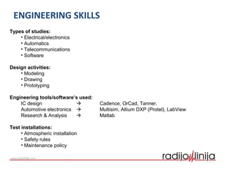 ENGINEERING SKILLS
Types of studies:
• Electrical/electronics
• Automatics
• Telecommunications
• Software
Design activities:
• Modeling
• Drawing
• Prototyping
Engineering tools/software’s used:
IC design  Cadence, OrCad, Tanner.
Automotive electronics  Multisim, Altium DXP (Protel), LabView
Research & Analysis  Matlab
Test installations:
• Atmospheric installation
• Safety rules
• Maintenance policy
 