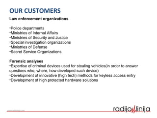 OUR CUSTOMERS
Law enforcement organizations
•Police departments
•Ministries of Internal Affairs
•Ministries of Security and Justice
•Special investigation organizations
•Ministries of Defense
•Secret Service Organizations
Forensic analyses
•Expertise of criminal devices used for stealing vehicles(in order to answer
questions who, where, how developed such device)
•Development of innovative (high tech) methods for keyless access entry
•Development of high protected hardware solutions
 