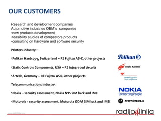 Research and development companies
Automotive industries OEM`s companies
-new products development
-feasibility studies of competitors products
-consulting on hardware and software security
Printers industry :
•Pelikan Hardcopy, Switzerland – RE Fujitsu ASIC, other projects
•Static Controls Components, USA – RE integrated circuits
•Artech, Germany – RE Fujitsu ASIC, other projects
Telecommunications industry :
•Nokia – security assessment, Nokia N95 SIM lock and IMEI
•Motorola - security assessment, Motorola ODM SIM lock and IMEI
OUR CUSTOMERS
 