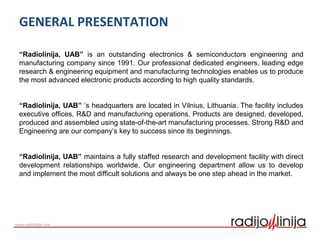 GENERAL PRESENTATION
“Radiolinija, UAB” is an outstanding electronics & semiconductors engineering and
manufacturing company since 1991. Our professional dedicated engineers, leading edge
research & engineering equipment and manufacturing technologies enables us to produce
the most advanced electronic products according to high quality standards.
“Radiolinija, UAB” ’s headquarters are located in Vilnius, Lithuania. The facility includes
executive offices, R&D and manufacturing operations. Products are designed, developed,
produced and assembled using state-of-the-art manufacturing processes. Strong R&D and
Engineering are our company’s key to success since its beginnings.
“Radiolinija, UAB” maintains a fully staffed research and development facility with direct
development relationships worldwide. Our engineering department allow us to develop
and implement the most difficult solutions and always be one step ahead in the market.
 