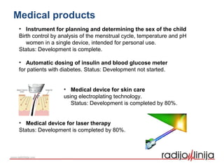 • Instrument for planning and determining the sex of the child
Birth control by analysis of the menstrual cycle, temperature and pH
women in a single device, intended for personal use.
Status: Development is complete.
• Automatic dosing of insulin and blood glucose meter
for patients with diabetes. Status: Development not started.
• Medical device for skin care
using electroplating technology.
Status: Development is completed by 80%.
• Medical device for laser therapy
Status: Development is completed by 80%.
Medical products
 