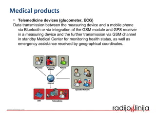 Medical products
• Telemedicine devices (glucometer, ECG)
Data transmission between the measuring device and a mobile phone
via Bluetooth or via integration of the GSM module and GPS receiver
in a measuring device and the further transmission via GSM channel
in standby Medical Center for monitoring health status, as well as
emergency assistance received by geographical coordinates.
 