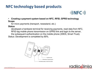 NFC technology based products
• Creating a payment system based on NFC, RFID, GPRS technology
Scope
for micro payments (transport, newsstand, etc.)
Status
developed a hardware terminal for receiving payments, read data from NFC,
RFID tag mobile phone transmission on GPRS link and login to the server,
the subsequent authentication on the mobile phone (3DES, Smart Trust).
Status: Development is completed by 80%.
 