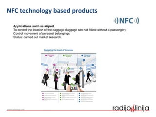 Applications such as airport.
To control the location of the baggage (luggage can not follow without a passenger)
Control movement of personal belongings
Status: carried out market research.
NFC technology based products
 