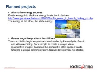 Planned projects
• Alternative energy sources
Kinetic energy into electrical energy in electronic devices
http://www.goodcleantech.com/2008/08/m2e_power_to_launch_battery_ch.php
The energy of the ether, the static energy
• Games cognitive platform for children.
Teach a child to begin to speak and read earlier by the analysis of audio
and video recording. For example to create a unique visual
(associative images) based on the alphabet is often spoken words.
Creating a unique learning system. Status: development not started.
 