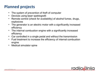 Planned projects
• The system of prevention of theft of computer
• Devices using laser spektografii
• Remote control (check for availability) of alcohol fumes, drugs,
explosives
• The generator is an electric motor with a significantly increased
efficiency
• The internal combustion engine with a significantly increased
efficiency
• Car controlled in a single pedal and without the transmission
• Fuel treatment to increase the efficiency of internal combustion
engine
• Medical simulator spine
 