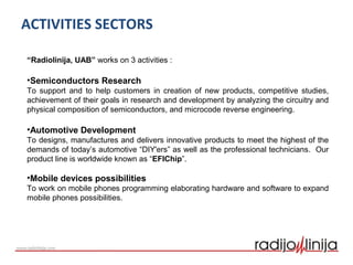 ACTIVITIES SECTORS
“Radiolinija, UAB” works on 3 activities :
•Semiconductors Research
To support and to help customers in creation of new products, competitive studies,
achievement of their goals in research and development by analyzing the circuitry and
physical composition of semiconductors, and microcode reverse engineering.
•Automotive Development
To designs, manufactures and delivers innovative products to meet the highest of the
demands of today’s automotive “DIY'ers” as well as the professional technicians. Our
product line is worldwide known as “EFIChip”.
•Mobile devices possibilities
To work on mobile phones programming elaborating hardware and software to expand
mobile phones possibilities.
 