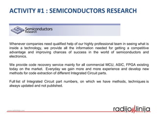 ACTIVITY #1 : SEMICONDUCTORS RESEARCH
Whenever companies need qualified help of our highly professional team in seeing what is
inside a technology, we provide all the information needed for getting a competitive
advantage and improving chances of success in the world of semiconductors and
electronics.
We provide code recovery service mainly for all commercial MCU, ASIC, FPGA existing
today on the market. Everyday we gain more and more experience and develop new
methods for code extraction of different Integrated Circuit parts.
Full list of Integrated Circuit part numbers, on which we have methods, techniques is
always updated and not published.
 