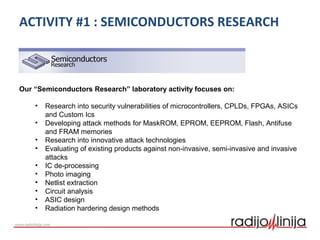 ACTIVITY #1 : SEMICONDUCTORS RESEARCH
Our “Semiconductors Research” laboratory activity focuses on:
• Research into security vulnerabilities of microcontrollers, CPLDs, FPGAs, ASICs
and Custom Ics
• Developing attack methods for MaskROM, EPROM, EEPROM, Flash, Antifuse
and FRAM memories
• Research into innovative attack technologies
• Evaluating of existing products against non-invasive, semi-invasive and invasive
attacks
• IC de-processing
• Photo imaging
• Netlist extraction
• Circuit analysis
• ASIC design
• Radiation hardering design methods
 