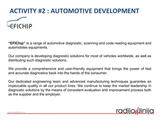 ACTIVITY #2 : AUTOMOTIVE DEVELOPMENT
“EFIChip” is a range of automotive diagnostic, scanning and code reading equipment and
automobiles equipments.
Our company is developing diagnostic solutions for most of vehicles worldwide, as well as
distributing such diagnostic solutions.
We provide a comprehensive and user-friendly equipment that brings the power of fast
and accurate diagnostics back into the hands of the consumer.
Our dedicated engineering team and advanced manufacturing techniques guarantee an
impeccable quality in all our product lines. We continue to keep the market leadership in
diagnostic solutions by the means of consistent evaluation and improvement process both
as the supplier and the employer.
 