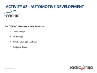 ACTIVITY #2 : AUTOMOTIVE DEVELOPMENT
Our “EFIChip” laboratory activity focuses on:
• Circuit design
• PCB design
• CPLD, FDGA, DSP solutions
• Software design
 