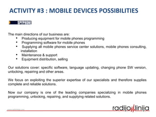 ACTIVITY #3 : MOBILE DEVICES POSSIBILITIES
The main directions of our business are:
 Producing equipment for mobile phones programming
 Programming software for mobile phones
 Supplying all mobile phones service center solutions, mobile phones consulting,
installation
 Maintenance & support
 Equipment distribution, selling
Our solutions cover: specific software, language updating, changing phone SW version,
unlocking, repairing and other areas.
We focus on exploiting the superior expertise of our specialists and therefore supplies
complete and reliable solutions.
Now our company is one of the leading companies specializing in mobile phones
programming, unlocking, repairing, and supplying related solutions.
 