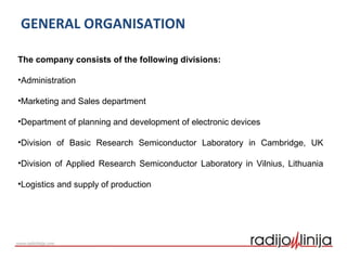 GENERAL ORGANISATION
The company consists of the following divisions:
•Administration
•Marketing and Sales department
•Department of planning and development of electronic devices
•Division of Basic Research Semiconductor Laboratory in Cambridge, UK
•Division of Applied Research Semiconductor Laboratory in Vilnius, Lithuania
•Logistics and supply of production
 