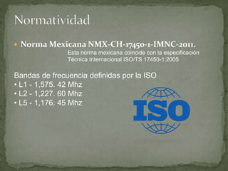  Norma Mexicana NMX-CH-17450-1-IMNC-2011.
Esta norma mexicana coincide con la especificación
Técnica Internacional ISO/TS 17450-1:2005
Bandas de frecuencia definidas por la ISO
• L1 - 1,575. 42 Mhz
• L2 - 1,227. 60 Mhz
• L5 - 1,176. 45 Mhz
 