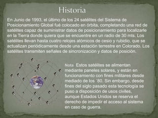 En Junio de 1993, el último de los 24 satélites del Sistema de
Posicionamiento Global fué colocado en órbita, completando una red de
satélites capaz de suministrar datos de posicionamiento para localizarle
en la Tierra donde quiera que se encuentre en un radio de 30 mts. Los
satélites llevan hasta cuatro relojes atómicos de cesio y rubidio, que se
actualizan periódicamente desde una estación terrestre en Colorado. Los
satélites transmiten señales de sincronización y datos de posición.
Nota: Estos satélites se alimentan
mediante paneles solares, y están en
funcionamiento con fines militares desde
mediado de los ´80. Sin embargo, desde
fines del siglo pasado esta tecnología se
puso a disposición de usos civiles,
aunque Estados Unidos se reserva el
derecho de impedir el acceso al sistema
en caso de guerra.
 