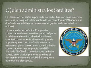 La utilización del sistema por parte de particulares no tiene un costo
mensual, si no que los fabricantes de los receptores GPS abonan al
dueño de los satélites (en este caso, el gobierno de los estados
unidos).
La comunidad económica Europea ha
comenzado a lanzar satélites para configurar
un sistema alternativo al estadounidense,
orientado básicamente al uso civil, y es de
suponer que en pocos años la nueva red
estará completa. La ex unión soviética había
comenzado a crear su propia red GPS
(llamada GLONAS), pero después de haber
puesto en orbita los primeros satélites el
desmembramiento de la URSS hizo que se
abandonara el proyecto.
 