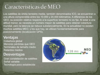 Los satélites de órbita terrestre media, también denominados ICO, se encuentran a
una altura comprendida entre los 10.000 y 20.000 kilómetros. A diferencia de los
GEO, su posición relativa respecto a la superficie terrestre no es fija. Al estar a una
altitud menor, se necesita un número mayor de satélites para obtener cobertura
mundial, pero la latencia se reduce substancialmente. En la actualidad no existen
muchos satélites MEO, y los que hay, se utilizan fundamentalmente para
posicionamiento (localización GPS).
Cobertura global
Menores pérdidas que GEO
Terminales de tamaño medio
Retardos medios
Gran constelación de satélites
Señal variable
Tecnología poco establecida
 