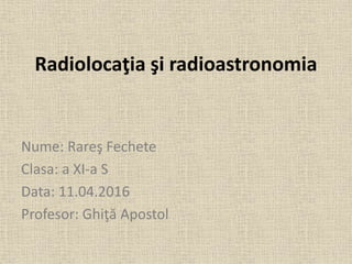 Radiolocaţia şi radioastronomia
Nume: Rareş Fechete
Clasa: a XI-a S
Data: 11.04.2016
Profesor: Ghiţă Apostol
 