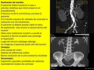Realización del estudio:
El paciente deberá quitarse la ropa y
prendas metálicas que interrumpan en el
procedimiento
El técnico en Rx le suministrara una bata al
paciente
Si el estudio requiere de métodos de contraste le
colocaran una vía intravenosa
El paciente se deberá acostar sobre la mesa
de exploración esta misma se desliza dentro del
escaner
Debe estar totalmente inmóvil y cuando lo
requiera el técnico le pedirá que contenga
la respiración
Luego del técnico radiologo obtenga
las imágenes el paciente podrá salir del escaner
Ventajas:
Gran campo de visión
Detecta las diferencias sutiles
Buena resolución de la zona anatomía estudiada
Desventajas:
Exposición a grandes cantidades de radiación
necesidad de medios de contraste
 