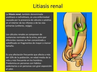 Litiasis renal
La litiasis renal, también denominada
urolitiasis o nefrolitiasis, es una enfermedad
causada por la presencia de cálculos o piedras
en el interior de los riñones o de las vías
urinarias (uréteres, vejiga).
Los cálculos renales se componen de
sustancias normales de la orina, pero por
diferentes razones se han concentrado y
solidificado en fragmentos de mayor o menor
tamaño.
Es una afectación frecuente que afecta a más
del 10% de la población, en edad media de la
vida y más frecuente en los hombres.
Predomina en personas con hábitos
sedentarios o en personas con gran exposición
al calor.
 