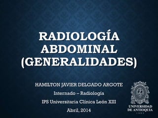 RADIOLOGÍA
ABDOMINAL
(GENERALIDADES)
HAMILTON JAVIER DELGADO ARGOTE
Internado – Radiología
IPS Universitaria Clínica León XIII
Abril, 2014
 