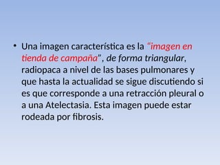 • Una imagen característica es la “imagen en
tienda de campaña”, de forma triangular,
radiopaca a nivel de las bases pulmonares y
que hasta la actualidad se sigue discutiendo si
es que corresponde a una retracción pleural o
a una Atelectasia. Esta imagen puede estar
rodeada por fibrosis.
 