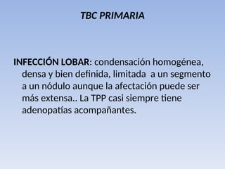 TBC PRIMARIA
INFECCIÓN LOBAR: condensación homogénea,
densa y bien definida, limitada a un segmento
a un nódulo aunque la afectación puede ser
más extensa.. La TPP casi siempre tiene
adenopatías acompañantes.
 