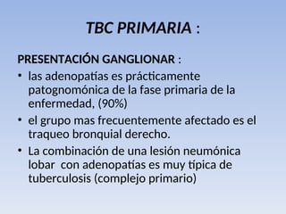 TBC PRIMARIA :
PRESENTACIÓN GANGLIONAR :
• las adenopatías es prácticamente
patognomónica de la fase primaria de la
enfermedad, (90%)
• el grupo mas frecuentemente afectado es el
traqueo bronquial derecho.
• La combinación de una lesión neumónica
lobar con adenopatías es muy típica de
tuberculosis (complejo primario)
 