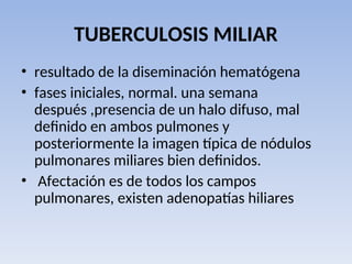 TUBERCULOSIS MILIAR
• resultado de la diseminación hematógena
• fases iniciales, normal. una semana
después ,presencia de un halo difuso, mal
definido en ambos pulmones y
posteriormente la imagen típica de nódulos
pulmonares miliares bien definidos.
• Afectación es de todos los campos
pulmonares, existen adenopatías hiliares
 