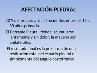 AFECTACIÓN PLEURAL
10% de los casos, mas frecuentes entre los 15 a
30 años primaria.
El Derrame Pleural tiende acumularse
lentamente y sin dolor, la mayoría son
unilaterales.
El resultado final es la presencia de una
restitución total del espacio pleural o
simplemente del ángulo costofrenico
 