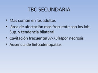 TBC SECUNDARIA
• Mas común en los adultos
• área de afectación mas frecuente son los lob.
Sup. y tendencia bilateral
• Cavitación frecuente(37-75%)por necrosis
• Ausencia de linfoadenopatías
 