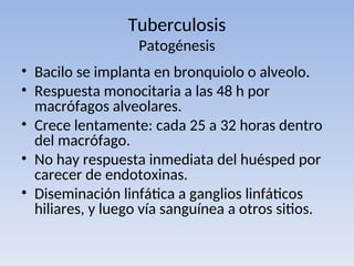 Tuberculosis
Patogénesis
• Bacilo se implanta en bronquiolo o alveolo.
• Respuesta monocitaria a las 48 h por
macrófagos alveolares.
• Crece lentamente: cada 25 a 32 horas dentro
del macrófago.
• No hay respuesta inmediata del huésped por
carecer de endotoxinas.
• Diseminación linfática a ganglios linfáticos
hiliares, y luego vía sanguínea a otros sitios.
 