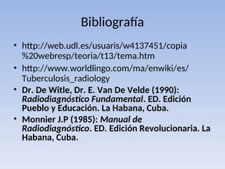 Bibliografía
• http://web.udl.es/usuaris/w4137451/copia
%20webresp/teoria/t13/tema.htm
• http://www.worldlingo.com/ma/enwiki/es/
Tuberculosis_radiology
• Dr. De Witle, Dr. E. Van De Velde (1990):
Radiodiagnóstico Fundamental. ED. Edición
Pueblo y Educación. La Habana, Cuba.
• Monnier J.P (1985): Manual de
Radiodiagnóstico. ED. Edición Revolucionaria. La
Habana, Cuba.
 