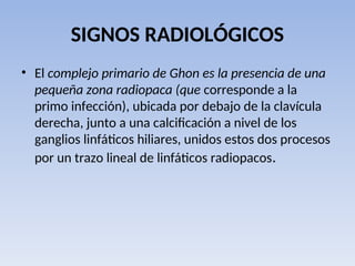 SIGNOS RADIOLÓGICOS
• El complejo primario de Ghon es la presencia de una
pequeña zona radiopaca (que corresponde a la
primo infección), ubicada por debajo de la clavícula
derecha, junto a una calcificación a nivel de los
ganglios linfáticos hiliares, unidos estos dos procesos
por un trazo lineal de linfáticos radiopacos.
 