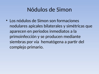 Nódulos de Simon
• Los nódulos de Simon son formaciones
nodulares apicales bilaterales y simétricas que
aparecen en periodos inmediatos a la
primoinfección y se producen mediante
siembras por vía hematógena a partir del
complejo primario.
 