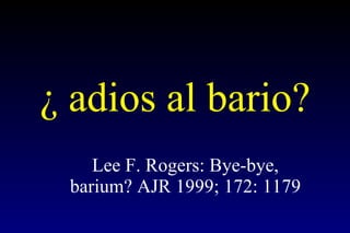 ¿ adios al bario? Lee F. Rogers: Bye-bye, barium? AJR 1999; 172: 1179 