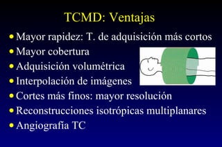 TCMD: Ventajas Mayor rapidez: T. de adquisición más cortos Mayor cobertura Adquisición volumétrica Interpolación de imágenes Cortes más finos: mayor resolución Reconstrucciones isotrópicas multiplanares Angiografía TC 