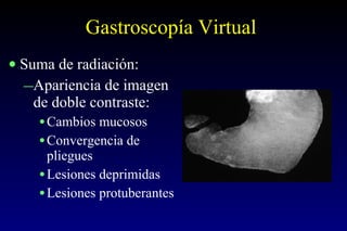 Gastroscopía Virtual Suma de radiación: Apariencia de imagen de doble contraste: Cambios mucosos Convergencia de pliegues Lesiones deprimidas Lesiones protuberantes 